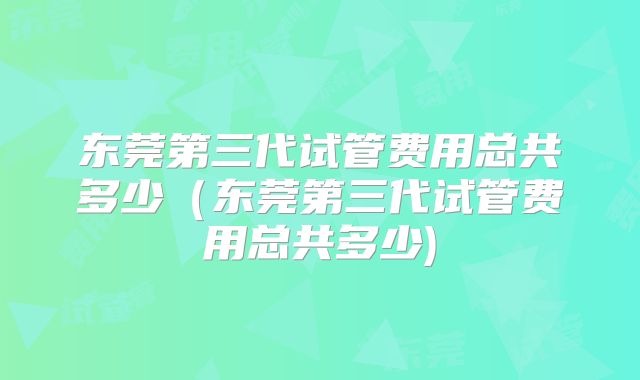 东莞第三代试管费用总共多少（东莞第三代试管费用总共多少)