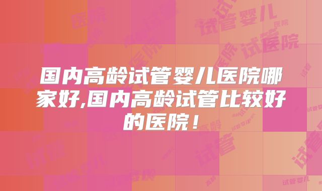 国内高龄试管婴儿医院哪家好,国内高龄试管比较好的医院！
