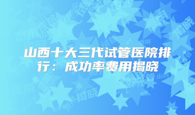 山西十大三代试管医院排行：成功率费用揭晓