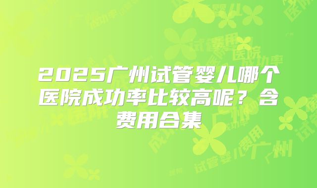 2025广州试管婴儿哪个医院成功率比较高呢？含费用合集