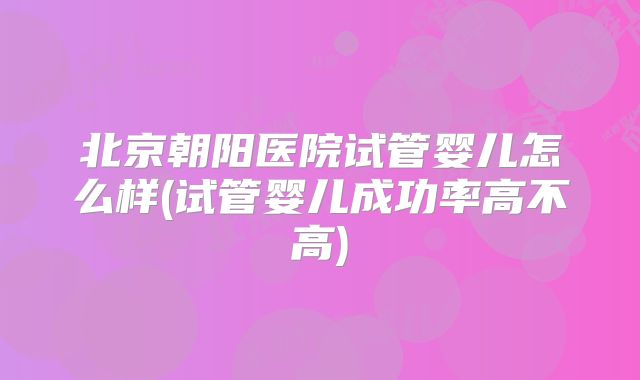 北京朝阳医院试管婴儿怎么样(试管婴儿成功率高不高)