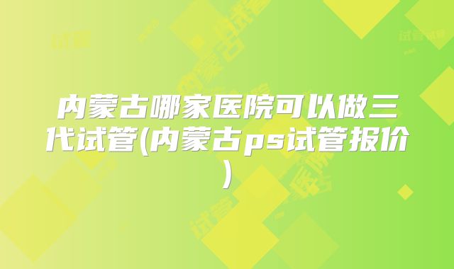 内蒙古哪家医院可以做三代试管(内蒙古ps试管报价)