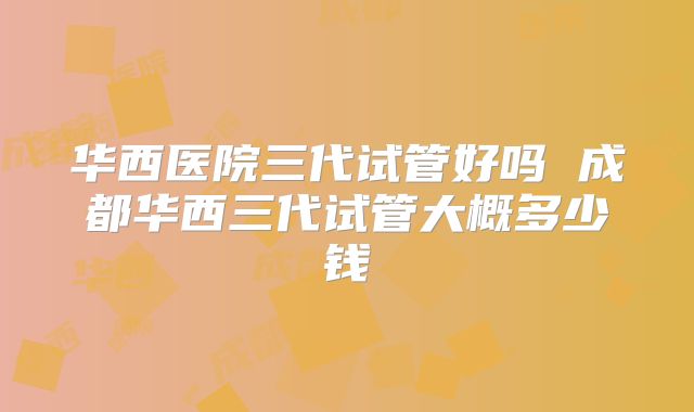 华西医院三代试管好吗 成都华西三代试管大概多少钱