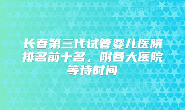 长春第三代试管婴儿医院排名前十名，附各大医院等待时间