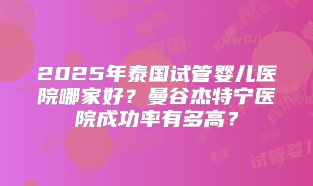 2025年泰国试管婴儿医院哪家好？曼谷杰特宁医院成功率有多高？