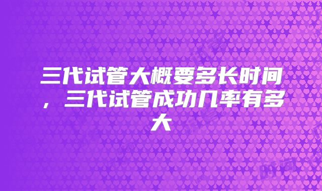 三代试管大概要多长时间，三代试管成功几率有多大