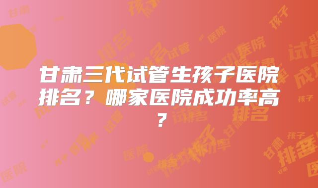 甘肃三代试管生孩子医院排名?哪家医院成功率高?
