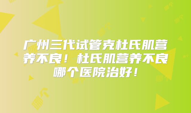 广州三代试管克杜氏肌营养不良！杜氏肌营养不良哪个医院治好！