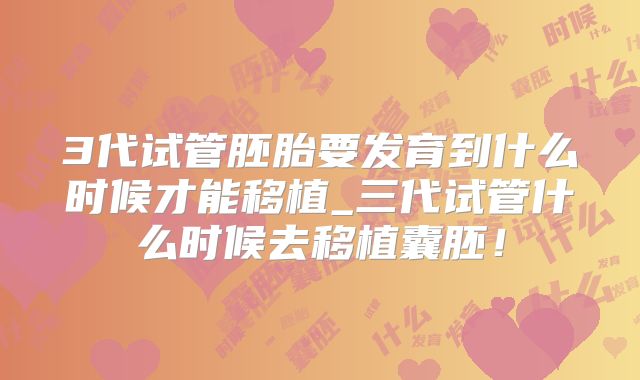 3代试管胚胎要发育到什么时候才能移植_三代试管什么时候去移植囊胚！