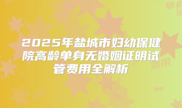 2025年盐城市妇幼保健院高龄单身无婚姻证明试管费用全解析