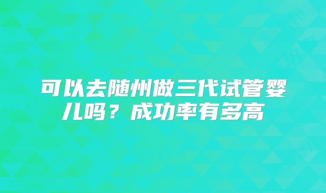 可以去随州做三代试管婴儿吗？成功率有多高
