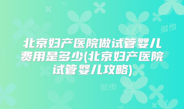 北京妇产医院做试管婴儿费用是多少(北京妇产医院试管婴儿攻略)