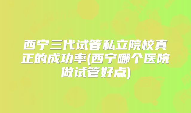 西宁三代试管私立院校真正的成功率(西宁哪个医院做试管好点)