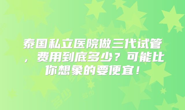 泰国私立医院做三代试管，费用到底多少？可能比你想象的要便宜！