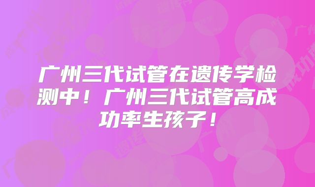 广州三代试管在遗传学检测中！广州三代试管高成功率生孩子！
