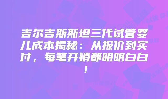 吉尔吉斯斯坦三代试管婴儿成本揭秘：从报价到实付，每笔开销都明明白白！