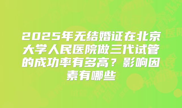 2025年无结婚证在北京大学人民医院做三代试管的成功率有多高？影响因素有哪些