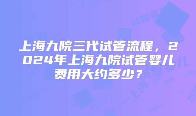 上海九院三代试管流程，2024年上海九院试管婴儿费用大约多少？