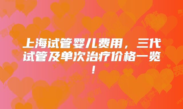 上海试管婴儿费用,三代试管及单次治疗价格一览!