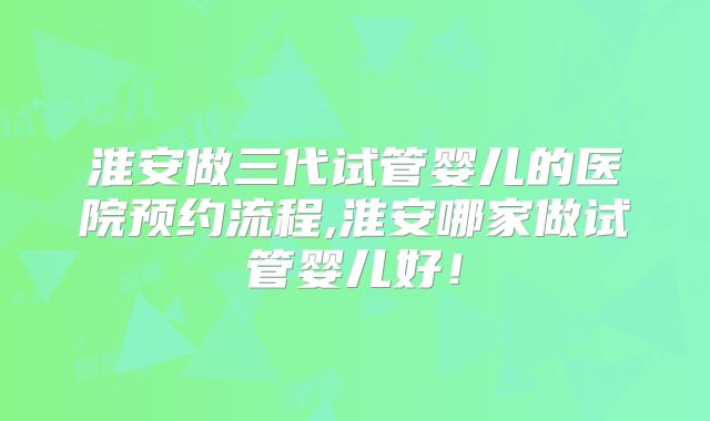 淮安做三代试管婴儿的医院预约流程,淮安哪家做试管婴儿好!