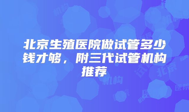 北京生殖医院做试管多少钱才够,附三代试管机构推荐