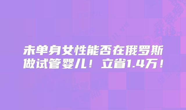 未单身女性能否在俄罗斯做试管婴儿!立省1.4万!
