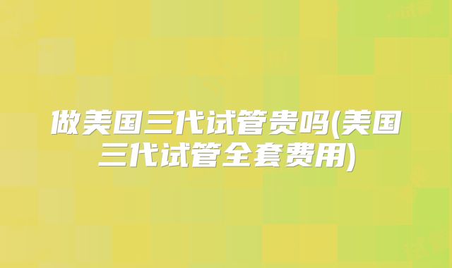 做美国三代试管贵吗(美国三代试管全套费用)
