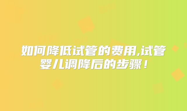 如何降低试管的费用,试管婴儿调降后的步骤！