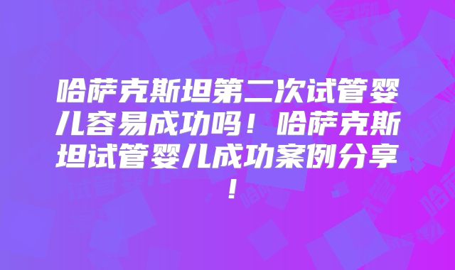 哈萨克斯坦第二次试管婴儿容易成功吗！哈萨克斯坦试管婴儿成功案例分享！