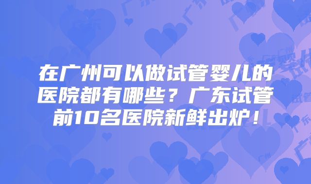 在广州可以做试管婴儿的医院都有哪些?广东试管前10名医院新鲜出炉!