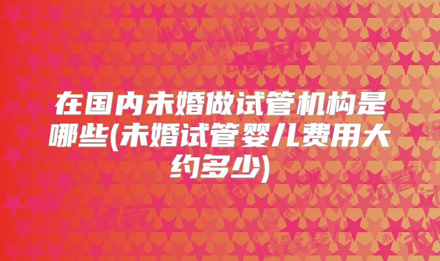 在国内未婚做试管机构是哪些(未婚试管婴儿费用大约多少)