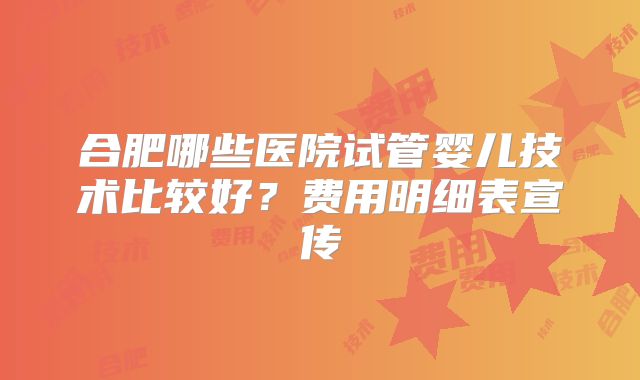合肥哪些医院试管婴儿技术比较好？费用明细表宣传