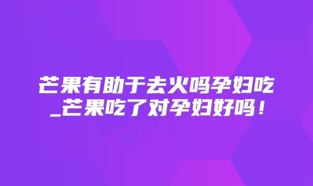 芒果有助于去火吗孕妇吃_芒果吃了对孕妇好吗！