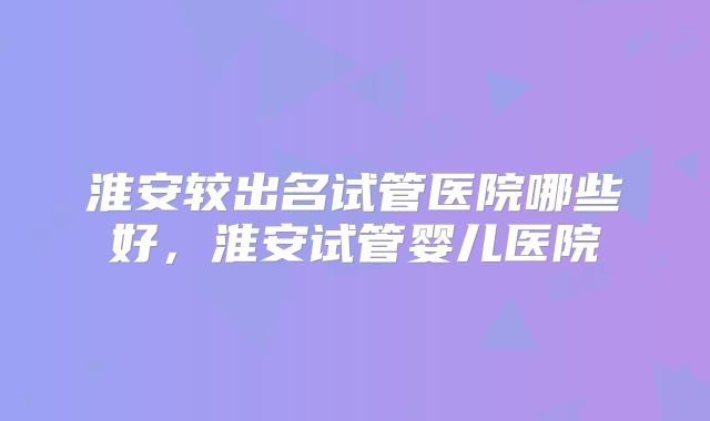 淮安较出名试管医院哪些好，淮安试管婴儿医院