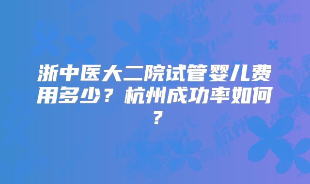 浙中医大二院试管婴儿费用多少？杭州成功率如何？