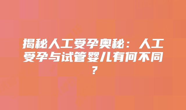 揭秘人工受孕奥秘：人工受孕与试管婴儿有何不同？