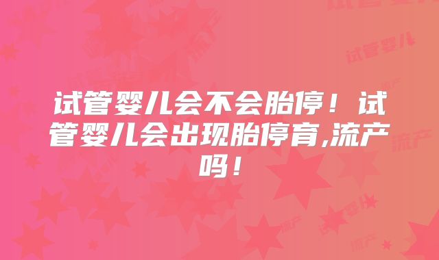 试管婴儿会不会胎停!试管婴儿会出现胎停育,流产吗!