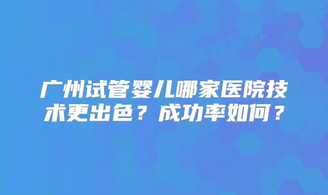 广州试管婴儿哪家医院技术更出色?成功率如何?