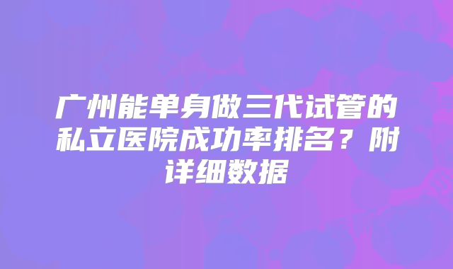 广州能单身做三代试管的私立医院成功率排名？附详细数据