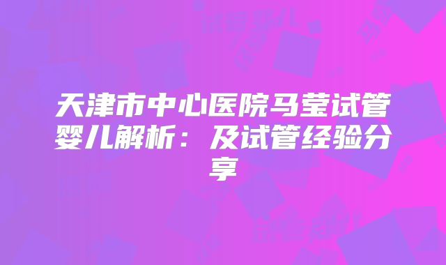 天津市中心医院马莹试管婴儿解析：及试管经验分享