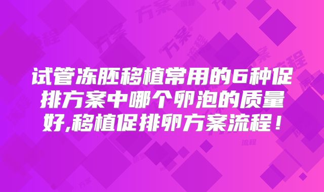 试管冻胚移植常用的6种促排方案中哪个卵泡的质量好,移植促排卵方案流程!