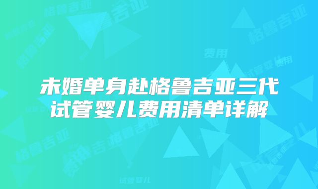 未婚单身赴格鲁吉亚三代试管婴儿费用清单详解