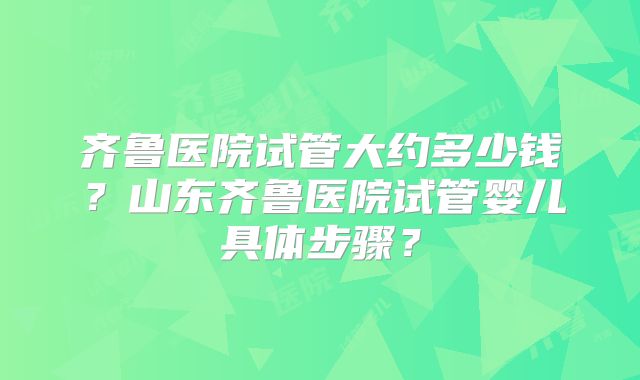 齐鲁医院试管大约多少钱？山东齐鲁医院试管婴儿具体步骤？