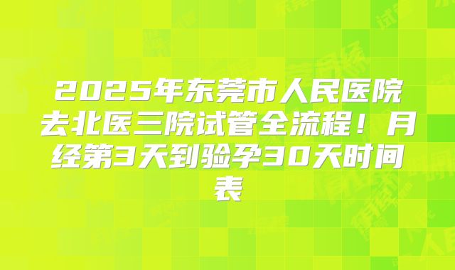 2025年东莞市人民医院去北医三院试管全流程！月经第3天到验孕30天时间表