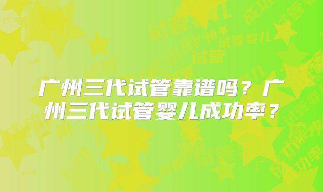 广州三代试管靠谱吗?广州三代试管婴儿成功率?