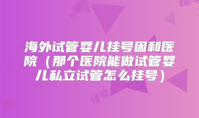 海外试管婴儿挂号困和医院（那个医院能做试管婴儿私立试管怎么挂号）