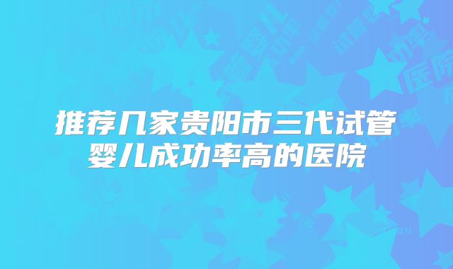 推荐几家贵阳市三代试管婴儿成功率高的医院