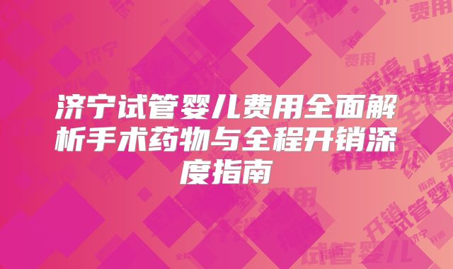 济宁试管婴儿费用全面解析手术药物与全程开销深度指南