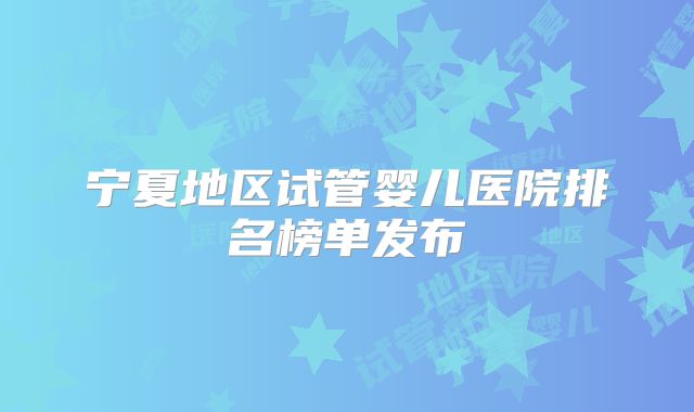 宁夏地区试管婴儿医院排名榜单发布