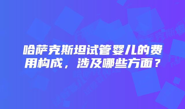哈萨克斯坦试管婴儿的费用构成,涉及哪些方面?
